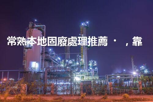 常熟本地固廢處理推薦，靠譜的都在這兒啦！